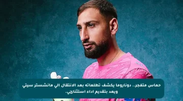 حماس متفجر.. دوناروما يكشف تطلعاته بعد الانتقال إلى مانشستر سيتي ويعد بتقديم أداء استثنائي.